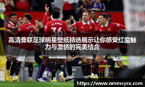 高清曼联足球明星壁纸精选展示让你感受红魔魅力与激情的完美结合