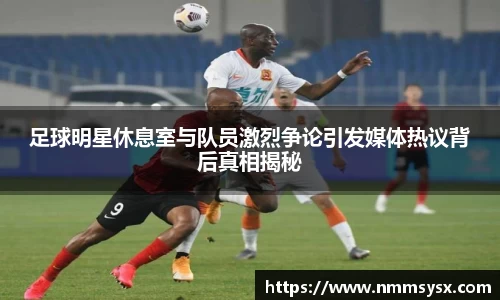 足球明星休息室与队员激烈争论引发媒体热议背后真相揭秘